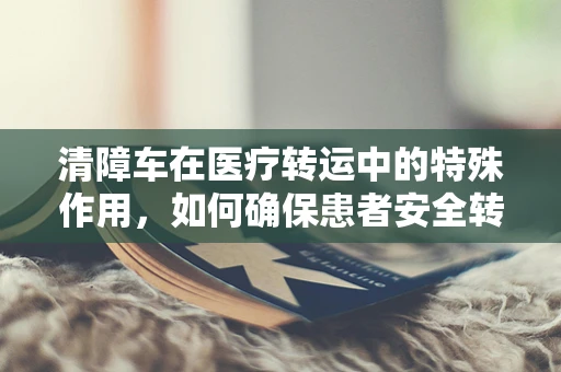 清障车在医疗转运中的特殊作用，如何确保患者安全转移？