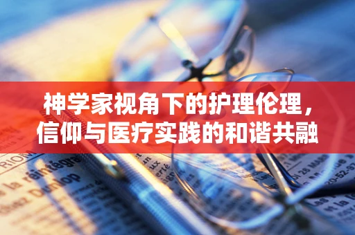 神学家视角下的护理伦理，信仰与医疗实践的和谐共融