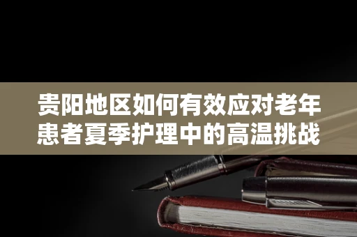 贵阳地区如何有效应对老年患者夏季护理中的高温挑战？