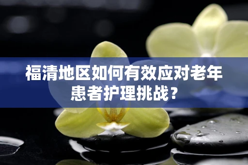 福清地区如何有效应对老年患者护理挑战？