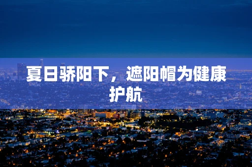 夏日骄阳下，遮阳帽为健康护航