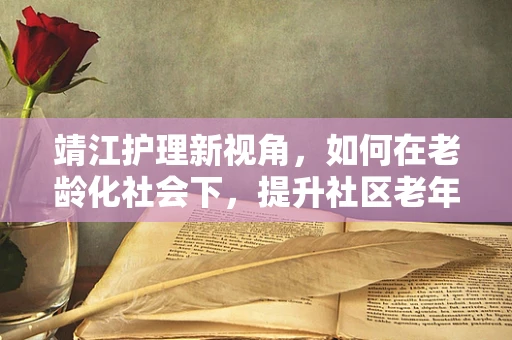 靖江护理新视角，如何在老龄化社会下，提升社区老年人的居家护理安全？