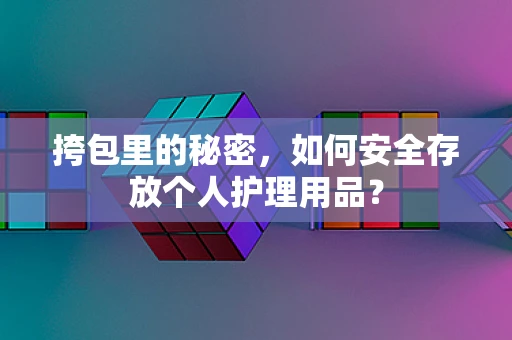 挎包里的秘密，如何安全存放个人护理用品？
