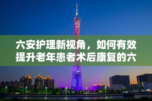 六安护理新视角，如何有效提升老年患者术后康复的六安模式？