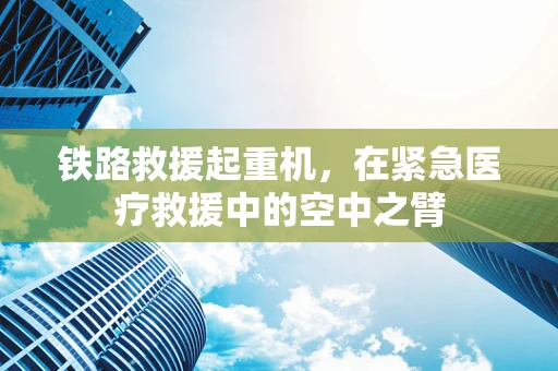 铁路救援起重机，在紧急医疗救援中的空中之臂