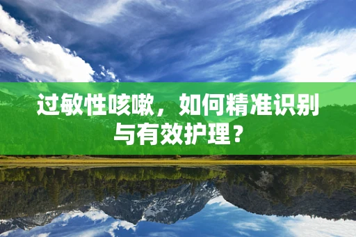 过敏性咳嗽，如何精准识别与有效护理？