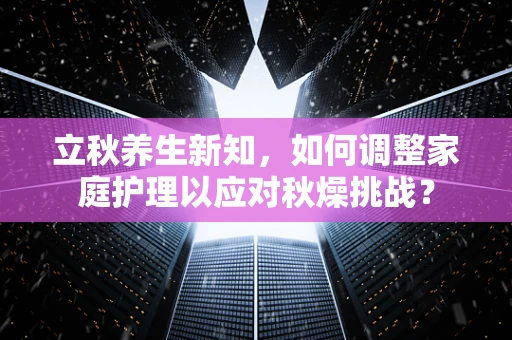 立秋养生新知，如何调整家庭护理以应对秋燥挑战？