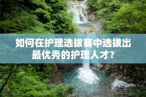 如何在护理选拔赛中选拔出最优秀的护理人才？