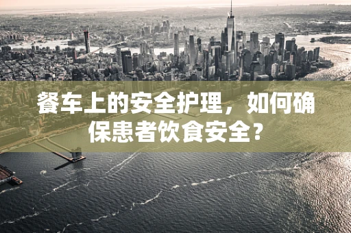 餐车上的安全护理，如何确保患者饮食安全？