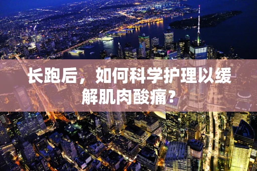 长跑后，如何科学护理以缓解肌肉酸痛？
