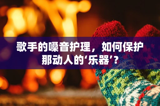 歌手的嗓音护理，如何保护那动人的‘乐器’？