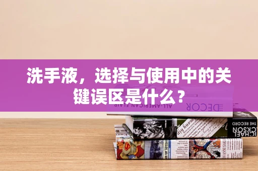 洗手液，选择与使用中的关键误区是什么？