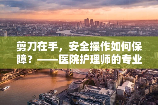 剪刀在手，安全操作如何保障？——医院护理师的专业视角