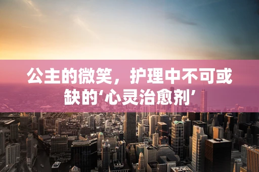 公主的微笑，护理中不可或缺的‘心灵治愈剂’