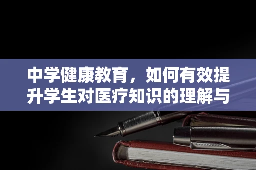 中学健康教育，如何有效提升学生对医疗知识的理解与应对能力？