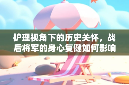 护理视角下的历史关怀，战后将军的身心复健如何影响现代护理实践？