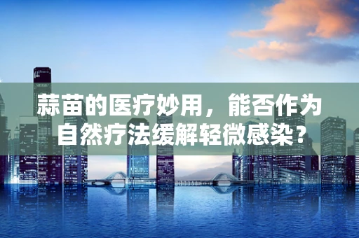 蒜苗的医疗妙用，能否作为自然疗法缓解轻微感染？