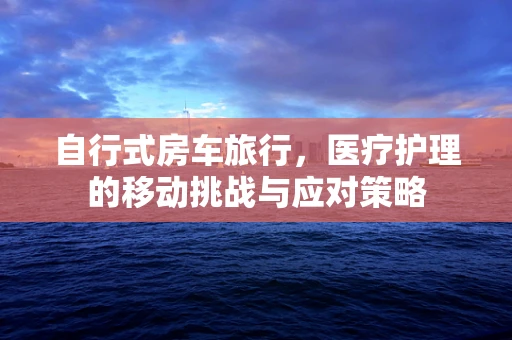 自行式房车旅行，医疗护理的移动挑战与应对策略