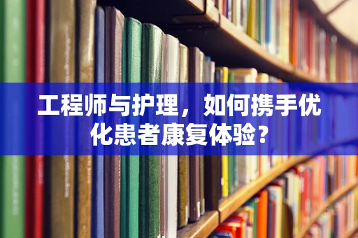 工程师与护理，如何携手优化患者康复体验？