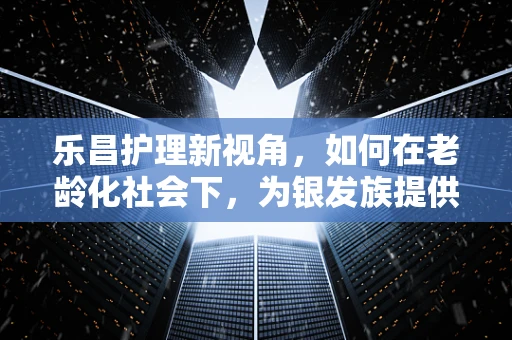 乐昌护理新视角，如何在老龄化社会下，为银发族提供温馨的乐昌护理服务？