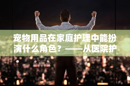 宠物用品在家庭护理中能扮演什么角色？——从医院护理视角的独特观察