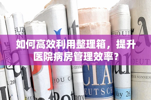 如何高效利用整理箱，提升医院病房管理效率？