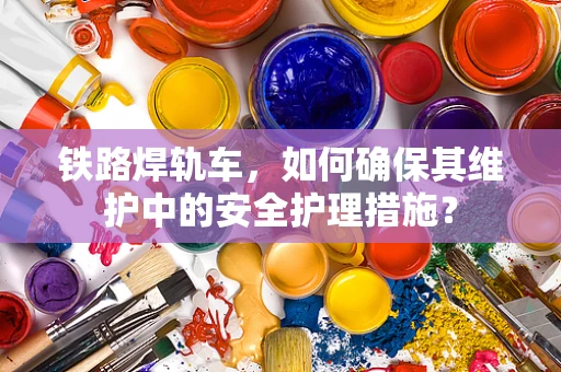 铁路焊轨车，如何确保其维护中的安全护理措施？