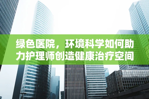绿色医院，环境科学如何助力护理师创造健康治疗空间？
