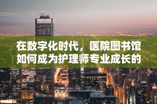 在数字化时代，医院图书馆如何成为护理师专业成长的‘智慧港湾’？