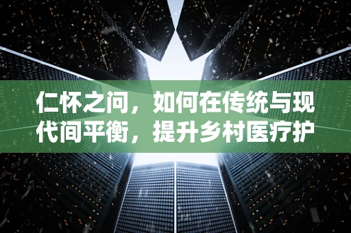 仁怀之问，如何在传统与现代间平衡，提升乡村医疗护理的温度？