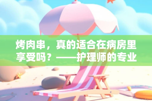 烤肉串，真的适合在病房里享受吗？——护理师的专业视角