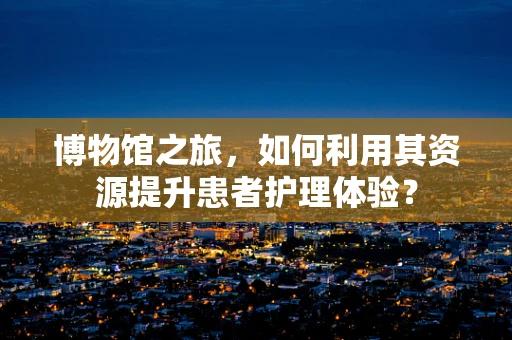 博物馆之旅，如何利用其资源提升患者护理体验？