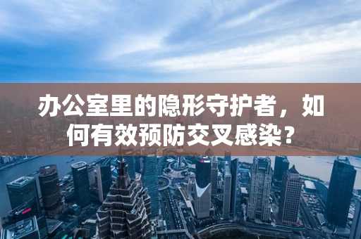 办公室里的隐形守护者，如何有效预防交叉感染？