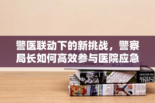 警医联动下的新挑战，警察局长如何高效参与医院应急响应？