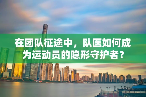 在团队征途中，队医如何成为运动员的隐形守护者？