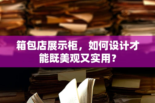 箱包店展示柜，如何设计才能既美观又实用？