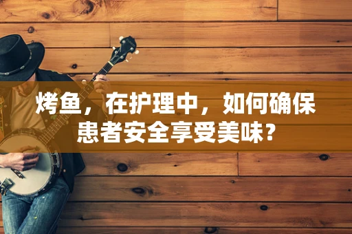 烤鱼，在护理中，如何确保患者安全享受美味？