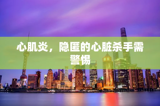 心肌炎，隐匿的心脏杀手需警惕