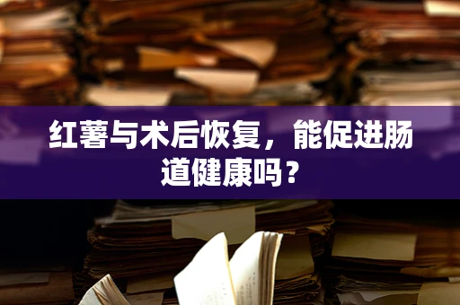 红薯与术后恢复，能促进肠道健康吗？