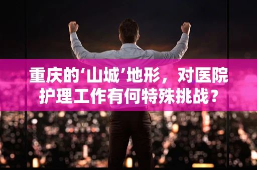 重庆的‘山城’地形，对医院护理工作有何特殊挑战？