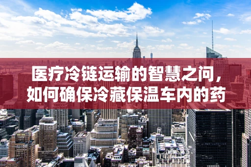 医疗冷链运输的智慧之问，如何确保冷藏保温车内的药物安全？