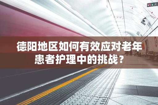 德阳地区如何有效应对老年患者护理中的挑战？