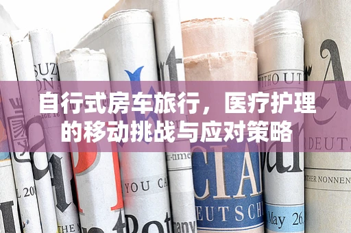 自行式房车旅行，医疗护理的移动挑战与应对策略