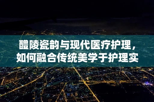 醴陵瓷韵与现代医疗护理，如何融合传统美学于护理实践？