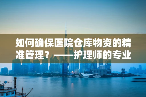 如何确保医院仓库物资的精准管理？——护理师的专业视角
