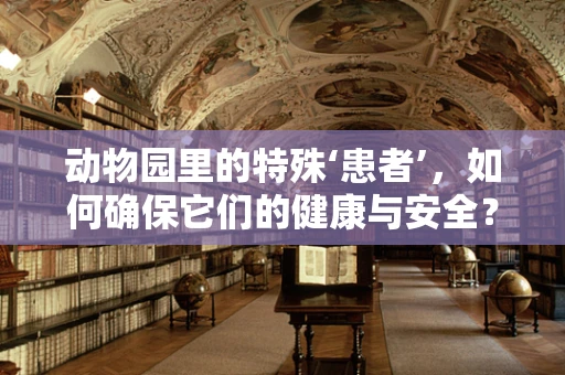 动物园里的特殊‘患者’，如何确保它们的健康与安全？