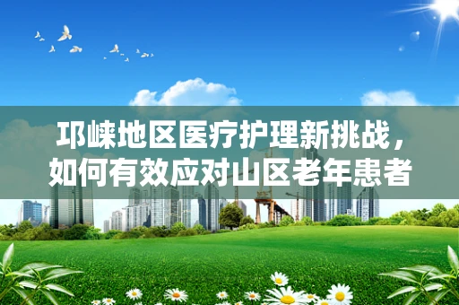 邛崃地区医疗护理新挑战，如何有效应对山区老年患者的特殊护理需求？