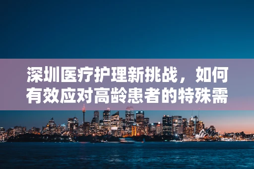 深圳医疗护理新挑战，如何有效应对高龄患者的特殊需求？