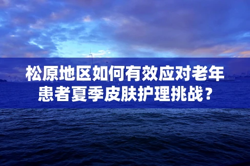 松原地区如何有效应对老年患者夏季皮肤护理挑战？