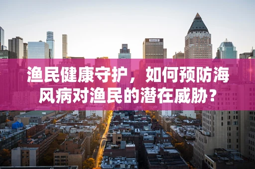 渔民健康守护，如何预防海风病对渔民的潜在威胁？